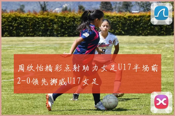 周欣怡精彩点射助力女足U17半场前2-0领先挪威U17女足