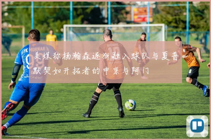 美媒称杨瀚森逐渐融入球队与夏普默契如开拓者的申京与阿门