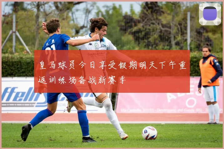 皇马球员今日享受假期明天下午重返训练场备战新赛季
