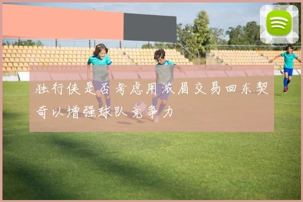 独行侠是否考虑用浓眉交易回东契奇以增强球队竞争力