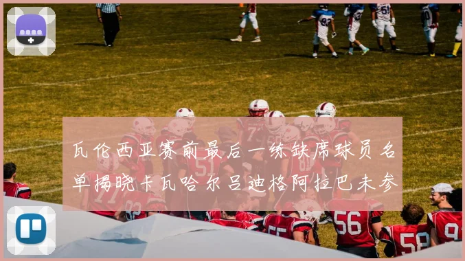 瓦伦西亚赛前最后一练缺席球员名单揭晓卡瓦哈尔吕迪格阿拉巴未参与训练