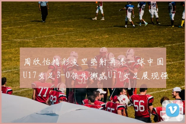 周欣怡精彩凌空垫射再添一球中国U17女足3-0领先挪威U17女足展现强劲实力