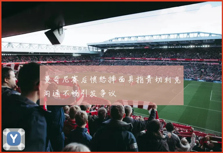 曼奇尼赛后愤怒摔面具指责切利克沟通不畅引发争议