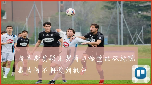 考辛斯质疑东契奇与哈登的双标现象为何不再受到批评
