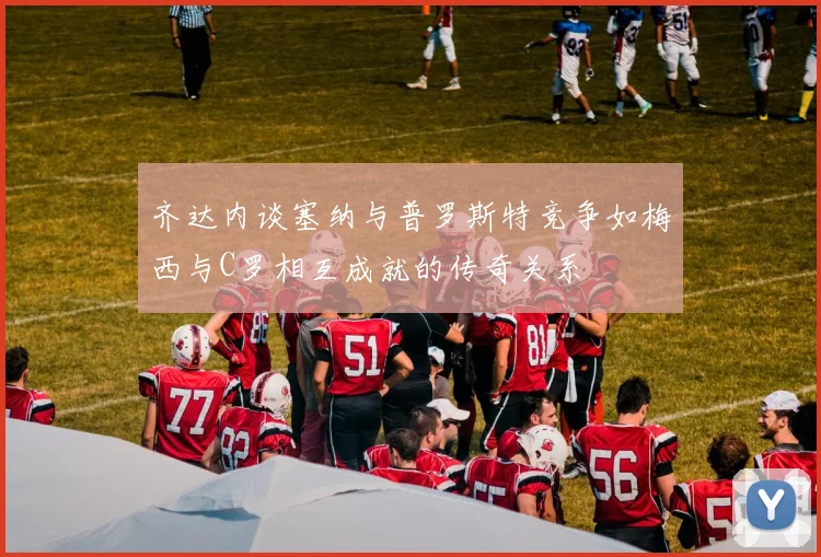 齐达内谈塞纳与普罗斯特竞争如梅西与C罗相互成就的传奇关系