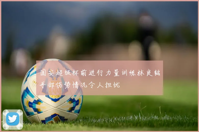 国安超级杯前进行力量训练林良铭手部伤势情况令人担忧