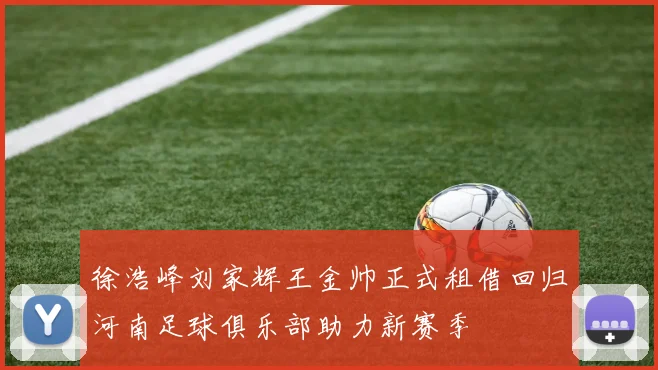 徐浩峰刘家辉王金帅正式租借回归河南足球俱乐部助力新赛季