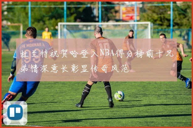 杜兰特祝贺哈登入NBA得分榜前十兄弟情深意长彰显传奇风范