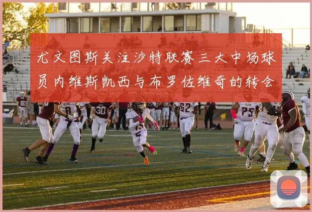 尤文图斯关注沙特联赛三大中场球员内维斯凯西与布罗佐维奇的转会动态