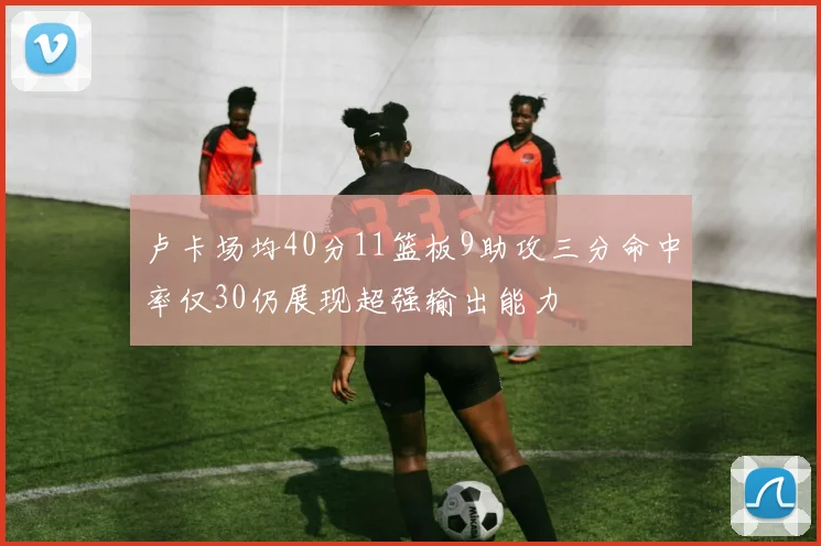 卢卡场均40分11篮板9助攻三分命中率仅30仍展现超强输出能力