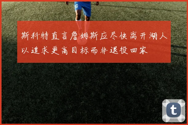 斯科特直言詹姆斯应尽快离开湖人以追求更高目标而非退役回家