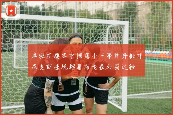 库班在播客中揭露小卡事件并批评尼克斯违规招募布伦森处罚过轻