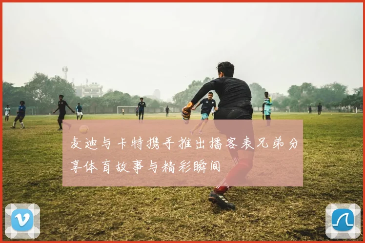 麦迪与卡特携手推出播客表兄弟分享体育故事与精彩瞬间