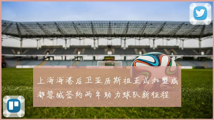 上海海港后卫亚历斯祖正式加盟成都蓉城签约两年助力球队新征程