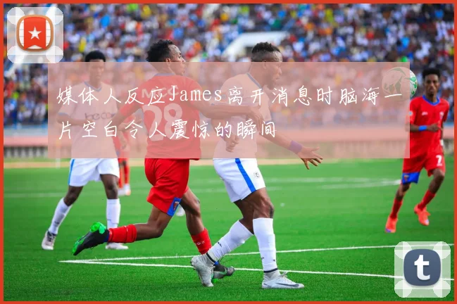 媒体人反应James离开消息时脑海一片空白令人震惊的瞬间