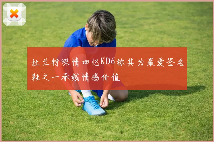 杜兰特深情回忆KD6称其为最爱签名鞋之一承载情感价值