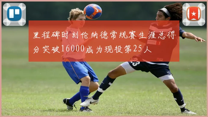 里程碑时刻伦纳德常规赛生涯总得分突破16000成为现役第25人