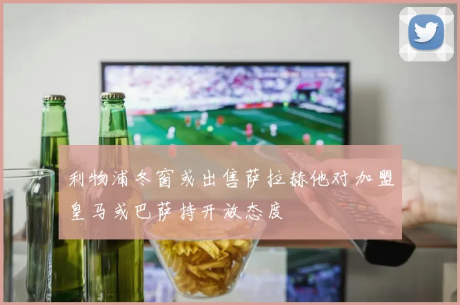 利物浦冬窗或出售萨拉赫他对加盟皇马或巴萨持开放态度