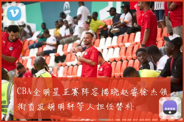 CBA全明星正赛阵容揭晓赵睿徐杰领衔首发胡明轩等人担任替补