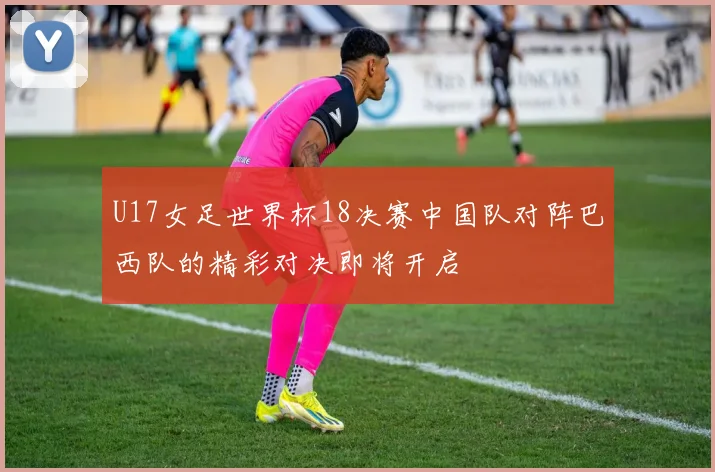U17女足世界杯18决赛中国队对阵巴西队的精彩对决即将开启