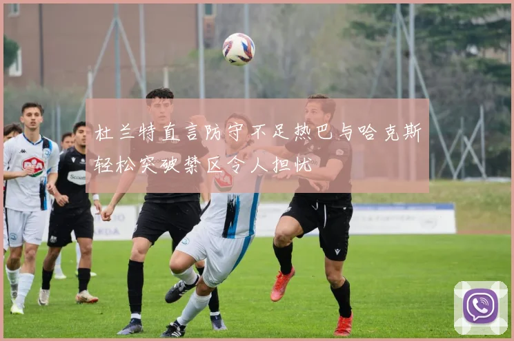 杜兰特直言防守不足热巴与哈克斯轻松突破禁区令人担忧