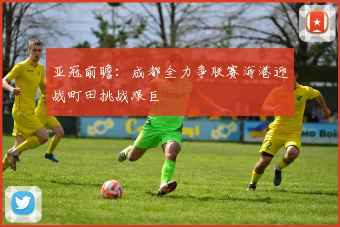 亚冠前瞻：成都全力争联赛海港迎战町田挑战艰巨