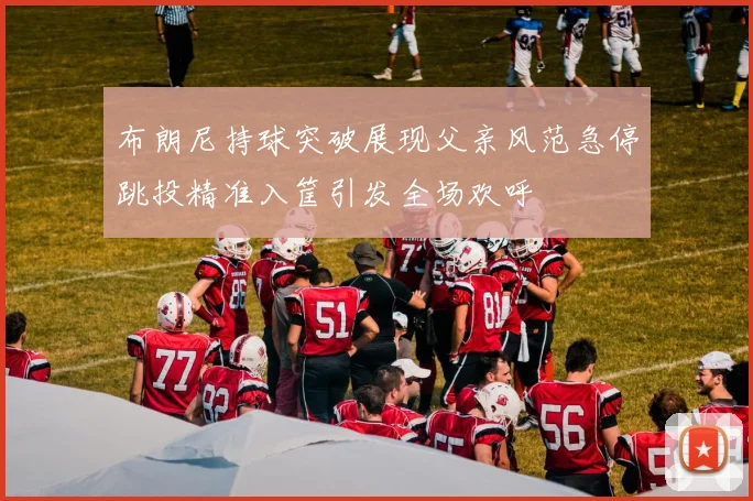 布朗尼持球突破展现父亲风范急停跳投精准入筐引发全场欢呼