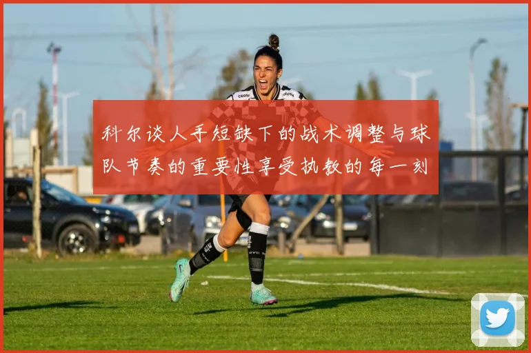 科尔谈人手短缺下的战术调整与球队节奏的重要性享受执教的每一刻