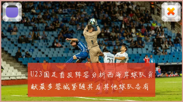 U23国足首发阵容分析西海岸球队贡献最多蓉城紧随其后其他球队各有代表