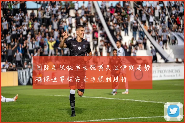 国际足联秘书长强调关注伊朗局势确保世界杯安全与顺利进行