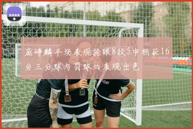 庞峥麟半场表现抢眼8投5中斩获16分三分球与罚球均表现出色