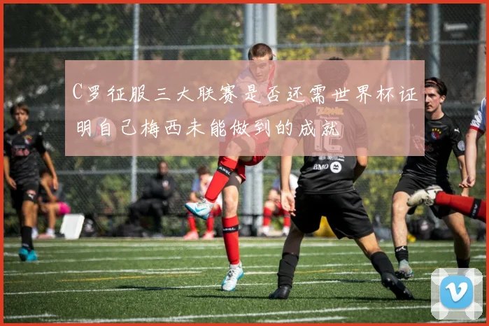 C罗征服三大联赛是否还需世界杯证明自己梅西未能做到的成就